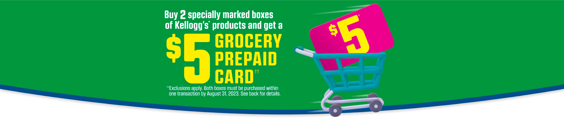 Buy 2 specially marked boxes of kellogg's cereal and get a free flying disc. Limited quantities. Designs are subject to availability. Exclusions apply. Both boxes must be purchased within one transaction by May 31, 2023. See back for full details 